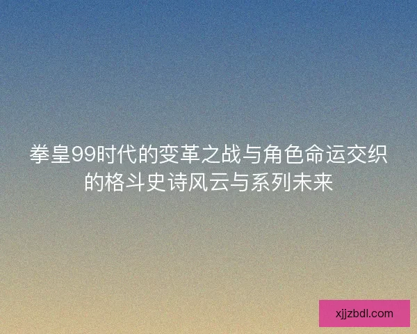 拳皇99时代的变革之战与角色命运交织的格斗史诗风云与系列未来