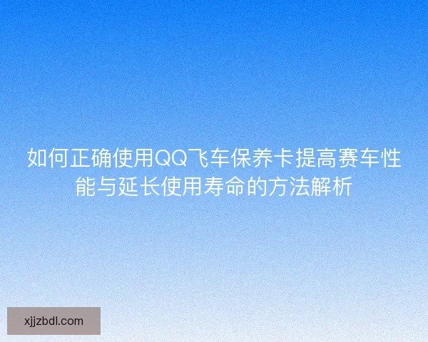 如何正确使用QQ飞车保养卡提高赛车性能与延长使用寿命的方法解析