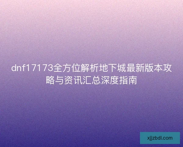 dnf17173全方位解析地下城最新版本攻略与资讯汇总深度指南