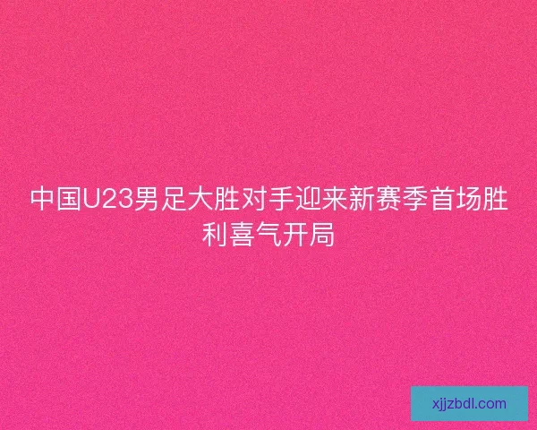 中国U23男足大胜对手迎来新赛季首场胜利喜气开局