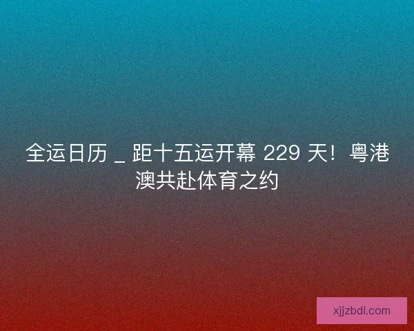 全运日历 _ 距十五运开幕 229 天！粤港澳共赴体育之约