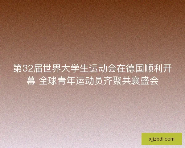 第32届世界大学生运动会在德国顺利开幕 全球青年运动员齐聚共襄盛会
