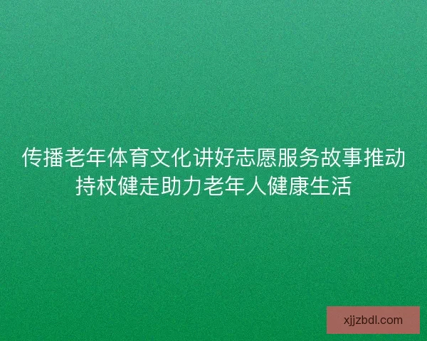传播老年体育文化讲好志愿服务故事推动持杖健走助力老年人健康生活