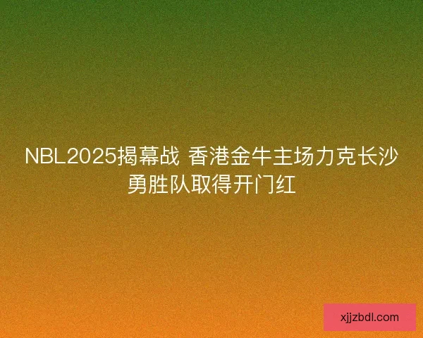 NBL2025揭幕战 香港金牛主场力克长沙勇胜队取得开门红
