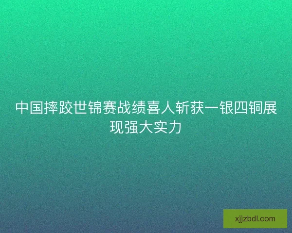 中国摔跤世锦赛战绩喜人斩获一银四铜展现强大实力