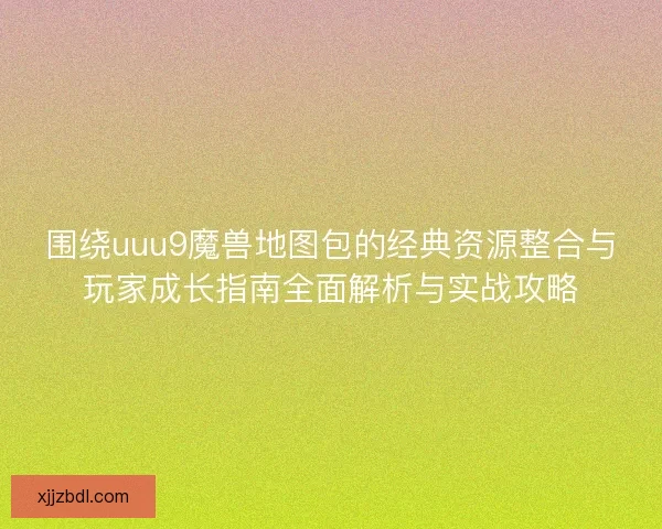 围绕uuu9魔兽地图包的经典资源整合与玩家成长指南全面解析与实战攻略