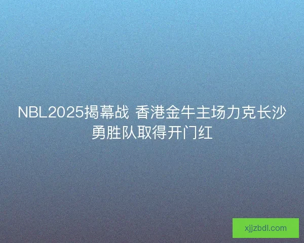 NBL2025揭幕战 香港金牛主场力克长沙勇胜队取得开门红