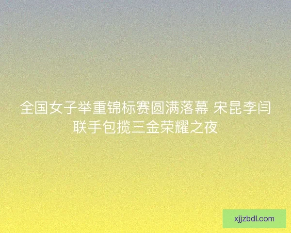 全国女子举重锦标赛圆满落幕 宋昆李闫联手包揽三金荣耀之夜