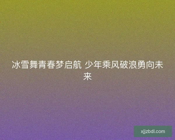 冰雪舞青春梦启航 少年乘风破浪勇向未来