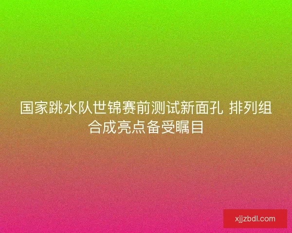 国家跳水队世锦赛前测试新面孔 排列组合成亮点备受瞩目