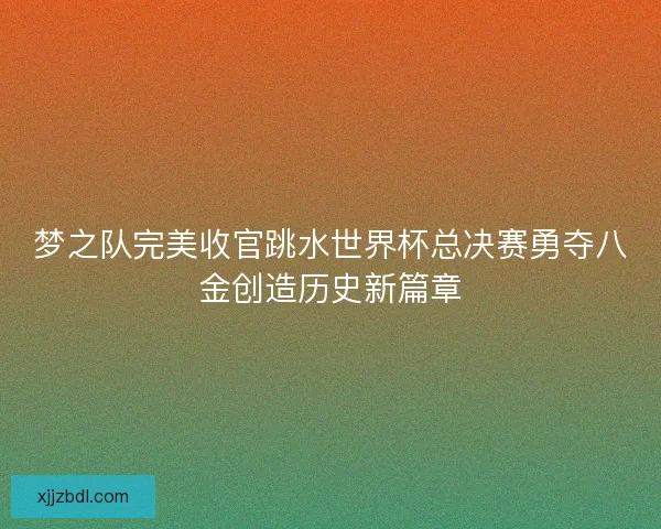 梦之队完美收官跳水世界杯总决赛勇夺八金创造历史新篇章